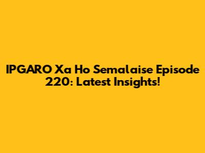IPGARO Xa Ho Semalaise Episode 220: Latest Insights!