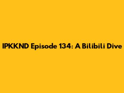 IPKKND Episode 134: A Bilibili Dive