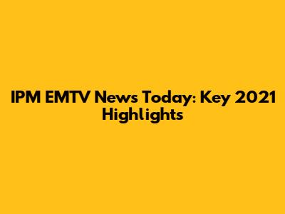 IPM EMTV News Today: Key 2021 Highlights