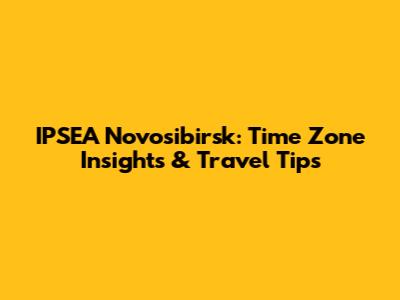 IPSEA Novosibirsk: Time Zone Insights & Travel Tips