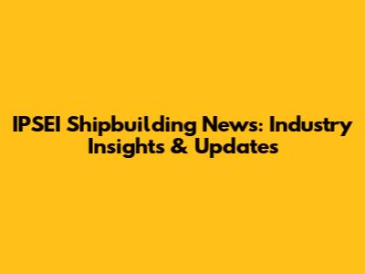 IPSEI Shipbuilding News: Industry Insights & Updates