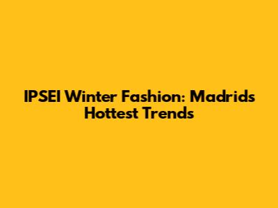 IPSEI Winter Fashion: Madrid's Hottest Trends