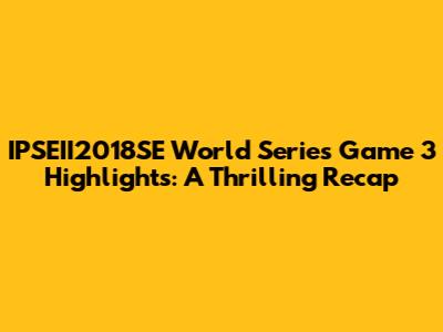 IPSEII2018SE World Series Game 3 Highlights: A Thrilling Recap