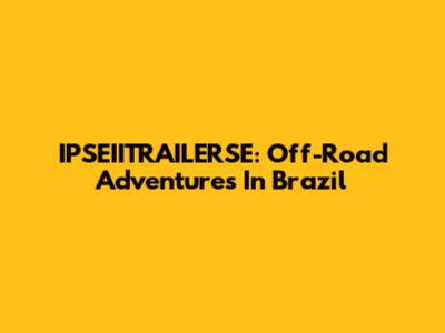 IPSEIITRAILERSE: Off-Road Adventures In Brazil
