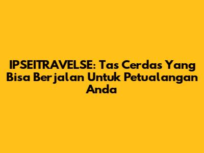 IPSEITRAVELSE: Tas Cerdas Yang Bisa 'Berjalan' Untuk Petualangan Anda