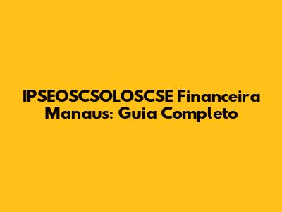 IPSEOSCSOLOSCSE Financeira Manaus: Guia Completo