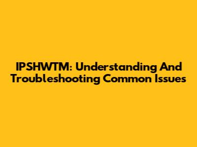 IPSHWTM: Understanding And Troubleshooting Common Issues