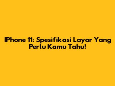 IPhone 11: Spesifikasi Layar Yang Perlu Kamu Tahu!