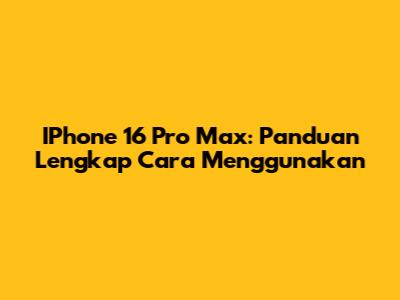 IPhone 16 Pro Max: Panduan Lengkap Cara Menggunakan