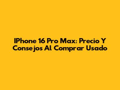 IPhone 16 Pro Max: Precio Y Consejos Al Comprar Usado