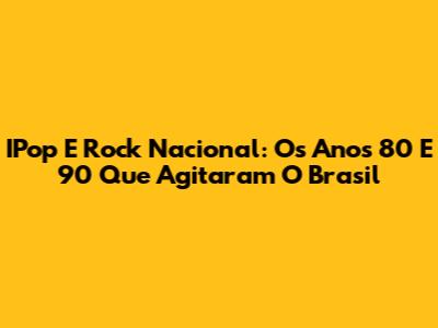 IPop E Rock Nacional: Os Anos 80 E 90 Que Agitaram O Brasil