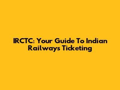 IRCTC: Your Guide To Indian Railways Ticketing