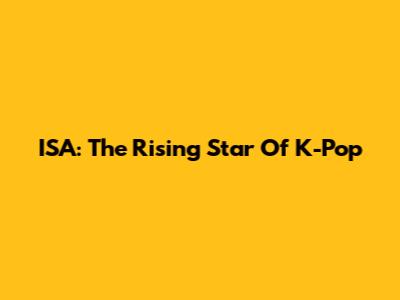 ISA: The Rising Star Of K-Pop