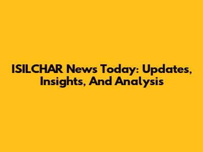 ISILCHAR News Today: Updates, Insights, And Analysis
