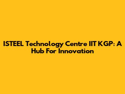 ISTEEL Technology Centre IIT KGP: A Hub For Innovation