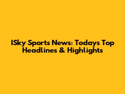 ISky Sports News: Today's Top Headlines & Highlights