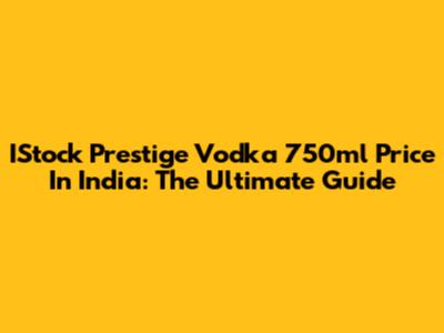 IStock Prestige Vodka 750ml Price In India: The Ultimate Guide