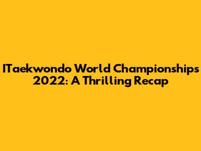 ITaekwondo World Championships 2022: A Thrilling Recap