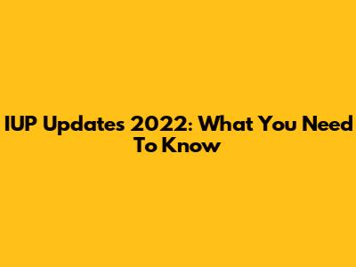 IUP Updates 2022: What You Need To Know