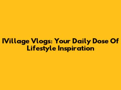 IVillage Vlogs: Your Daily Dose Of Lifestyle Inspiration