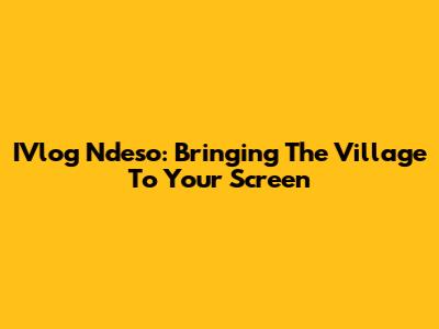 IVlog Ndeso: Bringing The Village To Your Screen