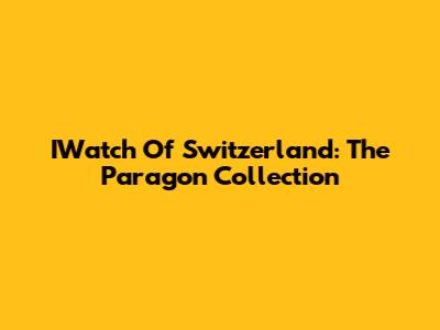 IWatch Of Switzerland: The Paragon Collection