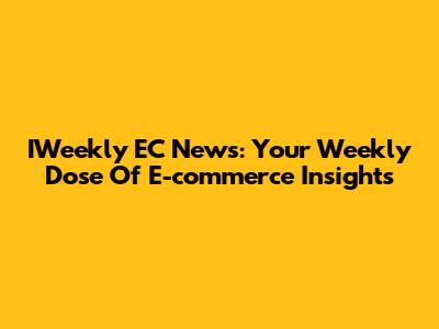 IWeekly EC News: Your Weekly Dose Of E-commerce Insights