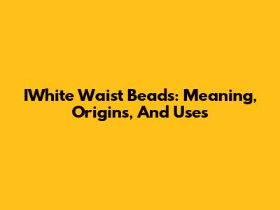IWhite Waist Beads: Meaning, Origins, And Uses
