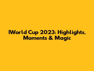 IWorld Cup 2023: Highlights, Moments & Magic