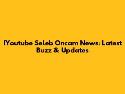 IYoutube Seleb Oncam News: Latest Buzz & Updates