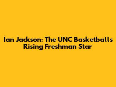 Ian Jackson: The UNC Basketball's Rising Freshman Star