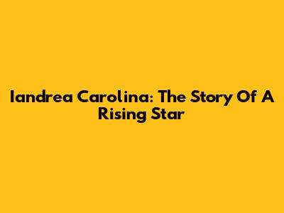 Iandrea Carolina: The Story Of A Rising Star