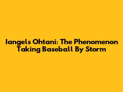 Iangels Ohtani: The Phenomenon Taking Baseball By Storm