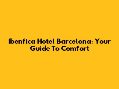 Ibenfica Hotel Barcelona: Your Guide To Comfort