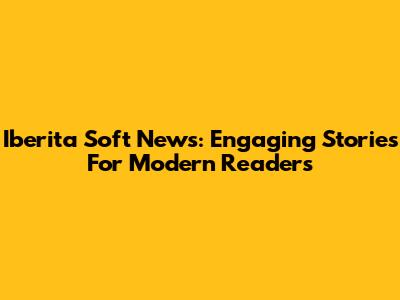 Iberita Soft News: Engaging Stories For Modern Readers