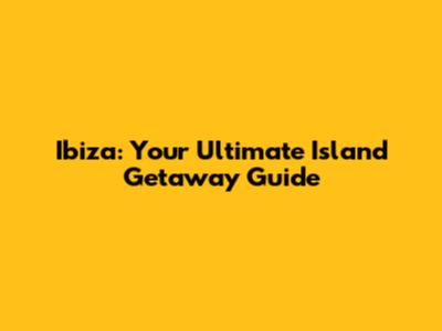 Ibiza: Your Ultimate Island Getaway Guide