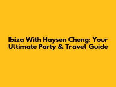 Ibiza With Haysen Cheng: Your Ultimate Party & Travel Guide
