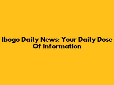 Ibogo Daily News: Your Daily Dose Of Information