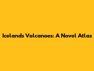 Iceland's Volcanoes: A Novel Atlas