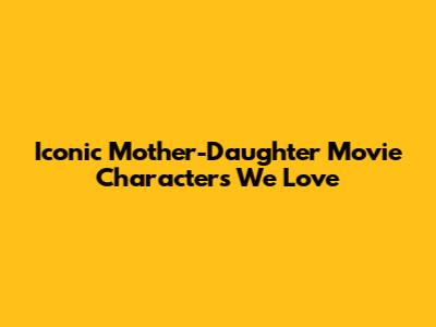 Iconic Mother-Daughter Movie Characters We Love
