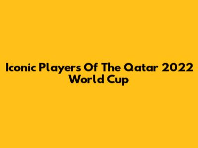 Iconic Players Of The Qatar 2022 World Cup