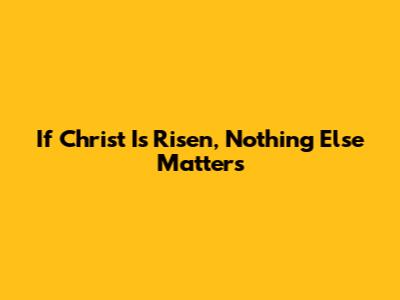 If Christ Is Risen, Nothing Else Matters