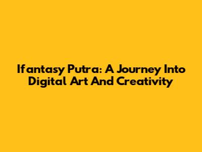 Ifantasy Putra: A Journey Into Digital Art And Creativity