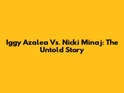 Iggy Azalea Vs. Nicki Minaj: The Untold Story