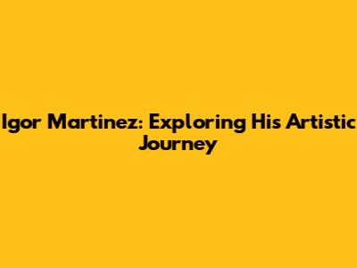 Igor Martinez: Exploring His Artistic Journey