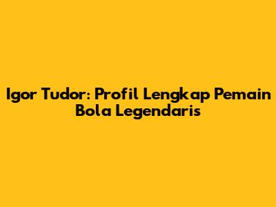 Igor Tudor: Profil Lengkap Pemain Bola Legendaris