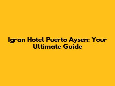 Igran Hotel Puerto Aysen: Your Ultimate Guide