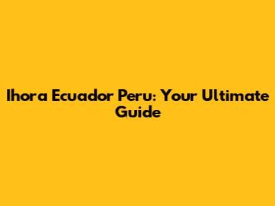 Ihora Ecuador Peru: Your Ultimate Guide