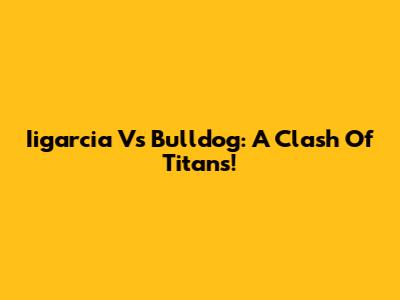 Iigarcia Vs Bulldog: A Clash Of Titans!