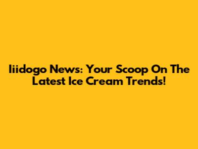Iiidogo News: Your Scoop On The Latest Ice Cream Trends!